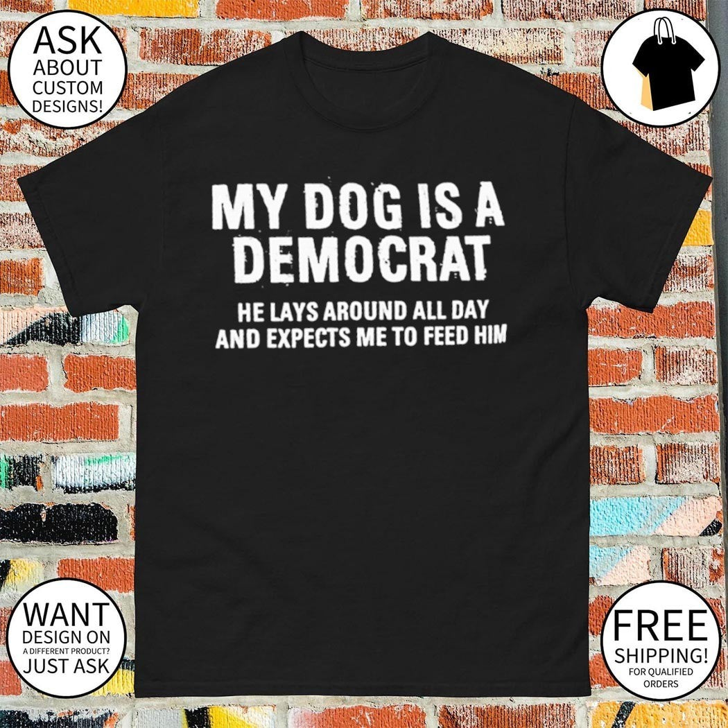 My dog is a democrat he lays around all day expects me to feed him shirt