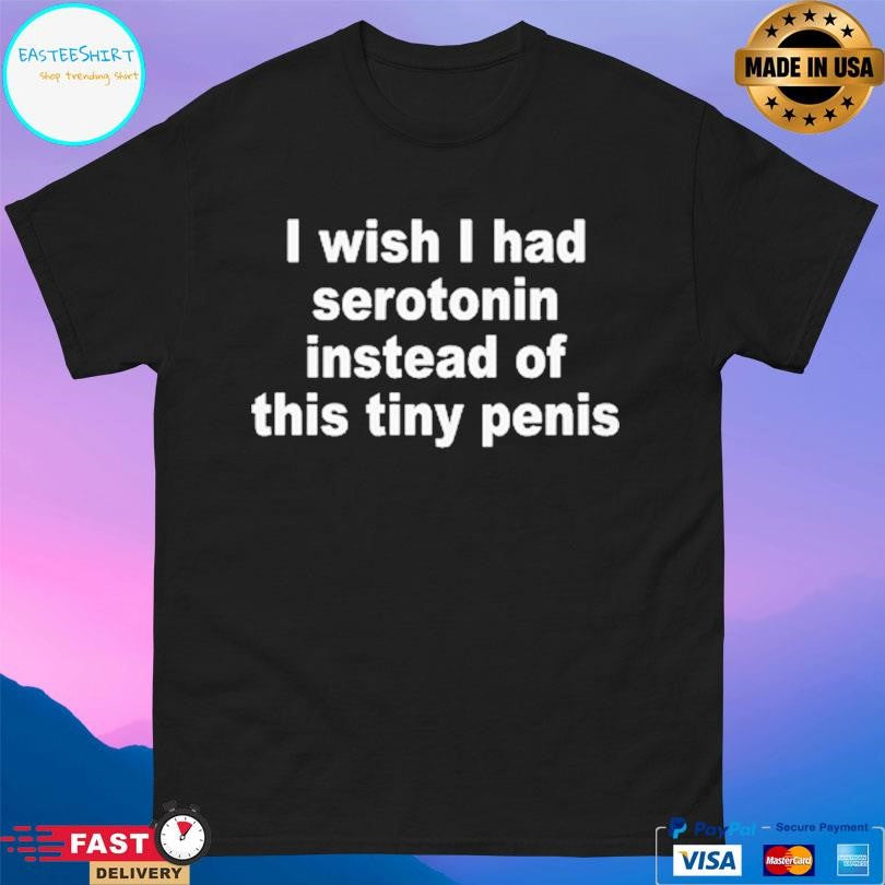 I Wish I Had Serotonin Instead Of This Tiny Penis Shirt