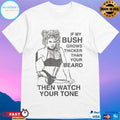If My Bush Grows Thicker Than Your Beard Then Watch Your Tone Shirt