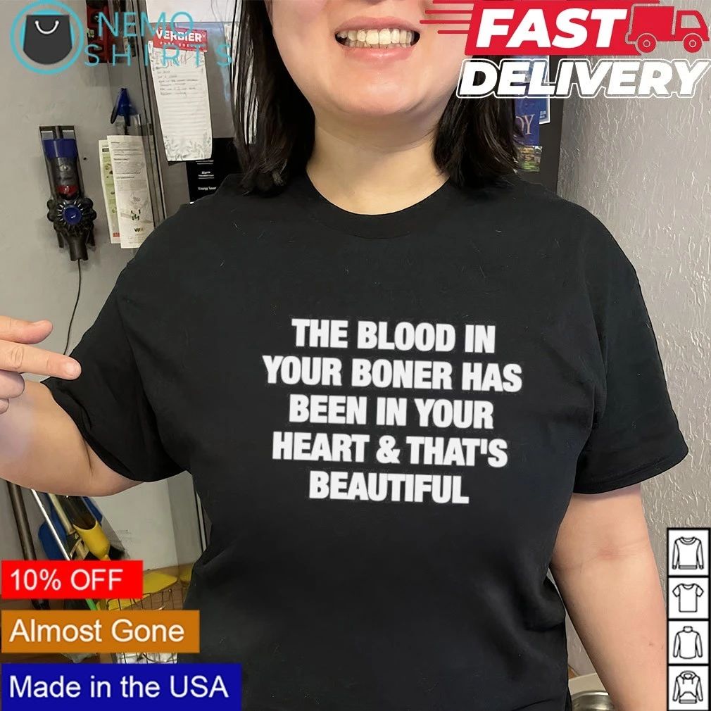 The blood in your boner has been in your heart and that’s beautiful shirt